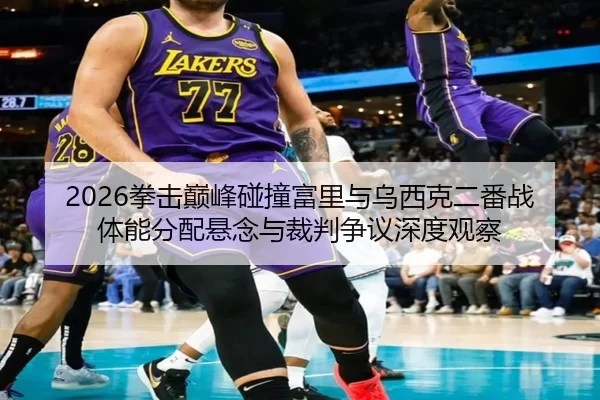 2026拳击巅峰碰撞富里与乌西克二番战体能分配悬念与裁判争议深度观察