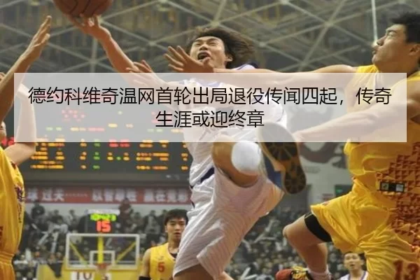 德约科维奇温网首轮出局退役传闻四起，传奇生涯或迎终章